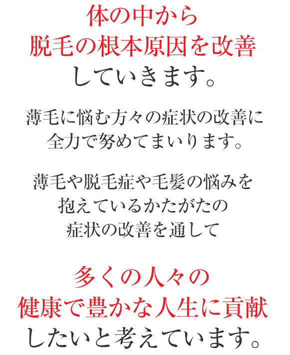 このような独自の“IGF-1育毛理論”に基づき、
体の中から脱毛の根本原因を改善していきます。薄毛に悩む方々の症状の改善に全力で努めてまいります。薄毛や脱毛症や毛髪の悩みを抱えているかたがたの症状の改善を通して、多くの人々の健康で豊かな人生に貢献したいと考えています。