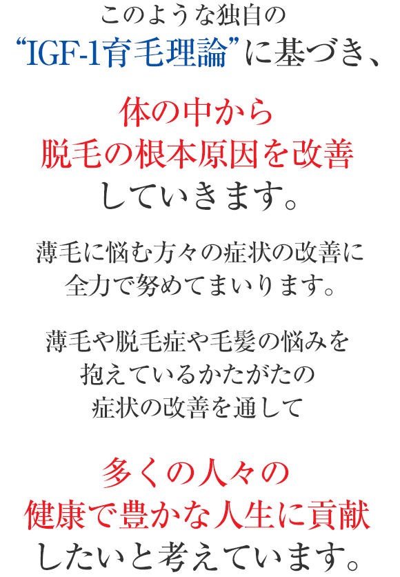 このような独自の“IGF-1育毛理論”に基づき、体の中から脱毛の根本原因を改善していきます。薄毛に悩む方々の症状の改善に
全力で努めてまいります。薄毛や脱毛症や毛髪の悩みを抱えているかたがたの症状の改善を通して多くの人々の健康で豊かな人生に貢献したいと考えています。