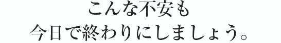 こんな不安も今日で終わりにしましょう。